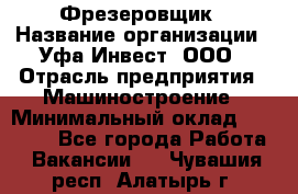 Фрезеровщик › Название организации ­ Уфа-Инвест, ООО › Отрасль предприятия ­ Машиностроение › Минимальный оклад ­ 55 000 - Все города Работа » Вакансии   . Чувашия респ.,Алатырь г.